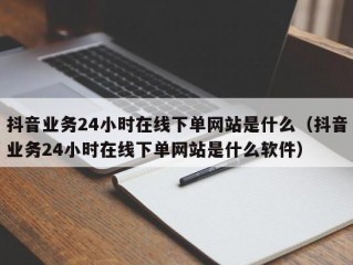 抖音业务24小时在线下单网站是什么（抖音业务24小时在线下单网站是什么软件）