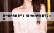 推特有的东西看不了（推特有的东西看不了内容）