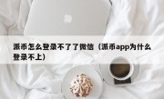 派币怎么登录不了了微信（派币app为什么登录不上）