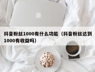 抖音粉丝1000有什么功能（抖音粉丝达到1000有收益吗）