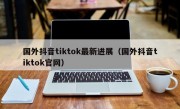 国外抖音tiktok最新进展（国外抖音tiktok官网）