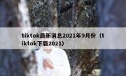 tiktok最新消息2021年9月份（tiktok下载2021）
