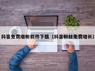 抖音免费增粉软件下载（抖音粉丝免费增长）