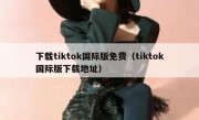 下载tiktok国际版免费（tiktok国际版下载地址）