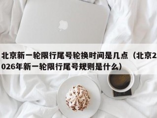 北京新一轮限行尾号轮换时间是几点（北京2026年新一轮限行尾号规则是什么）