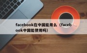 facebook在中国能用么（facebook中国能使用吗）