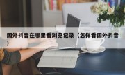 国外抖音在哪里看浏览记录（怎样看国外抖音）