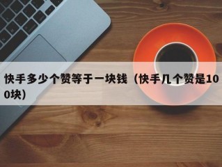 快手多少个赞等于一块钱（快手几个赞是100块）