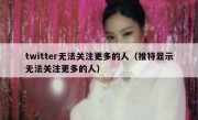 twitter无法关注更多的人（推特显示无法关注更多的人）
