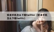 安卓手机怎么下载twitter（安卓手机怎么下载twittr）