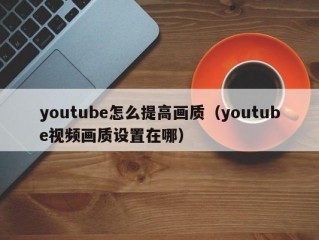 youtube怎么提高画质（youtube视频画质设置在哪）