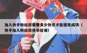 加入快手粉丝团需要多少快币才能提现成功（快手加入粉丝团快币给谁）