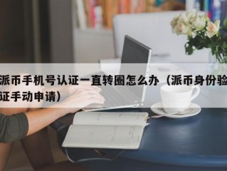 派币手机号认证一直转圈怎么办（派币身份验证手动申请）