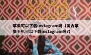 苹果可以下载instagram吗（国内苹果手机可以下载instagram吗?）