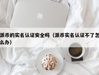 派币的实名认证安全吗（派币实名认证不了怎么办）