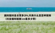 国际版抖音点赞多少k,代表什么意思啊视频（抖音国际版里1m是多少赞）