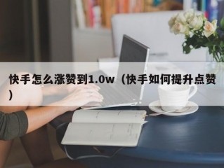 快手怎么涨赞到1.0w（快手如何提升点赞）