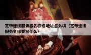 宽带连接服务器名称或地址怎么填（宽带连接服务名称要写什么）