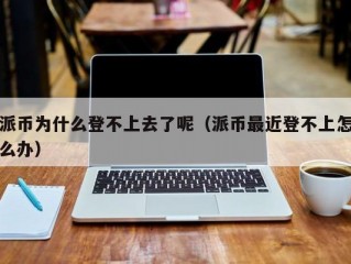 派币为什么登不上去了呢（派币最近登不上怎么办）