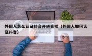 外国人怎么认证抖音开通直播（外国人如何认证抖音）