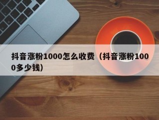 抖音涨粉1000怎么收费（抖音涨粉1000多少钱）