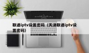 联通iptv设置密码（天津联通iptv设置密码）