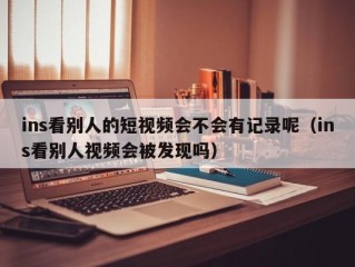 ins看别人的短视频会不会有记录呢（ins看别人视频会被发现吗）