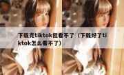 下载完tiktok但看不了（下载好了tiktok怎么看不了）