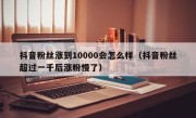 抖音粉丝涨到10000会怎么样（抖音粉丝超过一千后涨粉慢了）