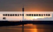 特朗普最新情况今天（特朗普最新情况今天新闻）