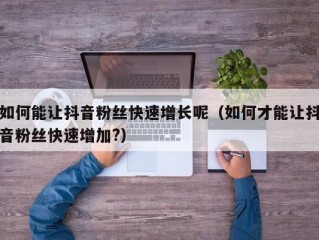 如何能让抖音粉丝快速增长呢（如何才能让抖音粉丝快速增加?）