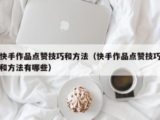快手作品点赞技巧和方法（快手作品点赞技巧和方法有哪些）