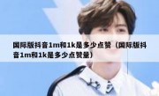 国际版抖音1m和1k是多少点赞（国际版抖音1m和1k是多少点赞量）