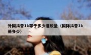外国抖音1k等于多少播放量（国际抖音1k是多少）