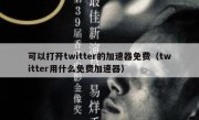 可以打开twitter的加速器免费（twitter用什么免费加速器）