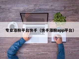 专业涨粉平台快手（快手涨粉app平台）