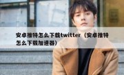 安卓推特怎么下载twitter（安卓推特怎么下载加速器）