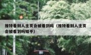 推特看别人主页会被看到吗（推特看别人主页会被看到吗知乎）