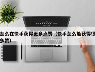 怎么在快手获得更多点赞（快手怎么能获得很多赞）