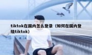 tiktok在国内怎么登录（如何在国内登陆tiktok）