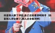 抖音别人删了评论,自己还能看到吗知乎（抖音别人评论删了,别人还会看到啊）