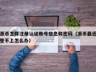 派币怎样注册认证账号信息和密码（派币最近登不上怎么办）