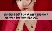 国际版抖音点赞多少k,代表什么意思啊知乎（国际版抖音点赞数1k是多少赞）