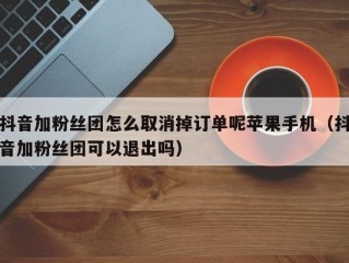 抖音加粉丝团怎么取消掉订单呢苹果手机（抖音加粉丝团可以退出吗）