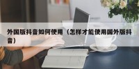 外国版抖音如何使用（怎样才能使用国外版抖音）