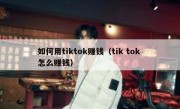 如何用tiktok赚钱（tik tok 怎么赚钱）