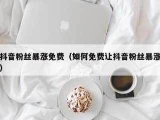 抖音粉丝暴涨免费（如何免费让抖音粉丝暴涨）