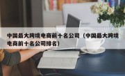 中国最大跨境电商前十名公司（中国最大跨境电商前十名公司排名）