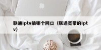 联通iptv插哪个网口（联通宽带的iptv）