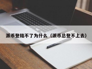 派币登陆不了为什么（派币总登不上去）